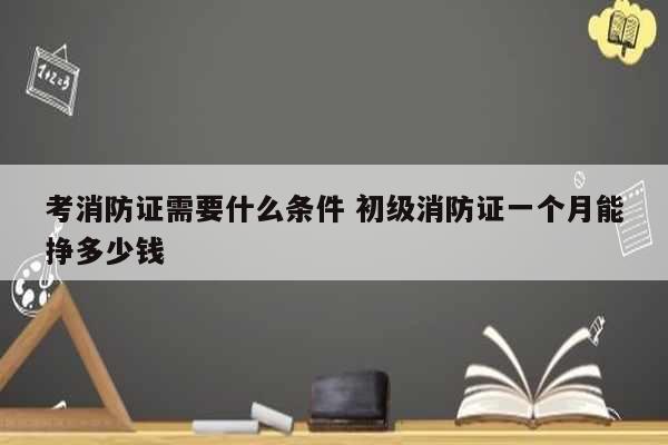 考消防证需要什么条件 初级消防证一个月能挣多少钱-图1