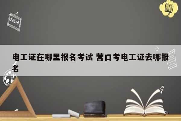 电工证在哪里报名考试 营口考电工证去哪报名-图1