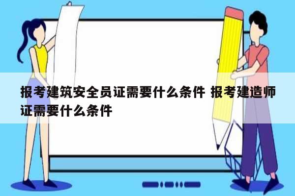 报考建筑安全员证需要什么条件 报考建造师证需要什么条件-图1