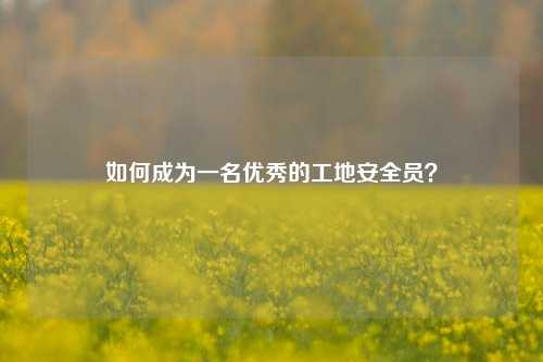 如何成为一名优秀的工地安全员？-图1