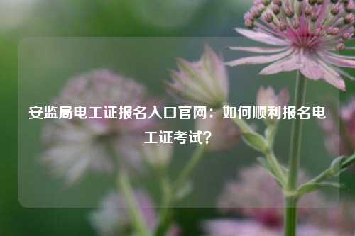 安监局电工证报名入口凯发k8娱乐官网：如何顺利报名电工证考试？-图1