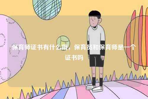 保育师证书有什么用，保育员和保育师是一个证书吗-图1